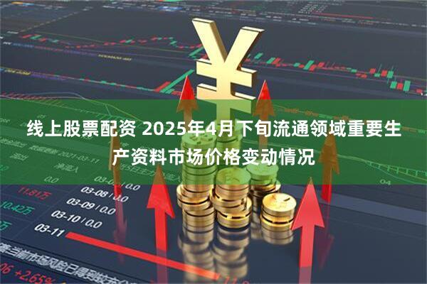 线上股票配资 2025年4月下旬流通领域重要生产资料市场价格变动情况