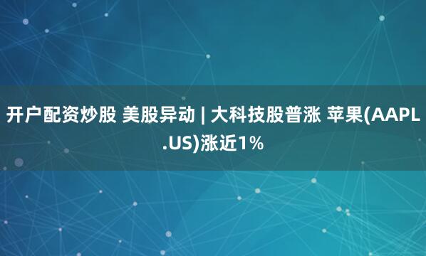 开户配资炒股 美股异动 | 大科技股普涨 苹果(AAPL.US)涨近1%