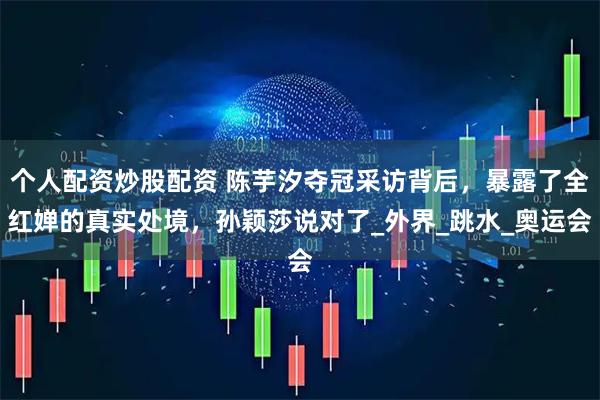 个人配资炒股配资 陈芋汐夺冠采访背后，暴露了全红婵的真实处境，孙颖莎说对了_外界_跳水_奥运会
