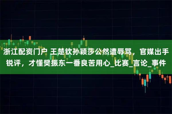 浙江配资门户 王楚钦孙颖莎公然遭辱骂，官媒出手锐评，才懂樊振东一番良苦用心_比赛_言论_事件