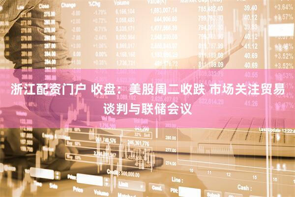 浙江配资门户 收盘：美股周二收跌 市场关注贸易谈判与联储会议