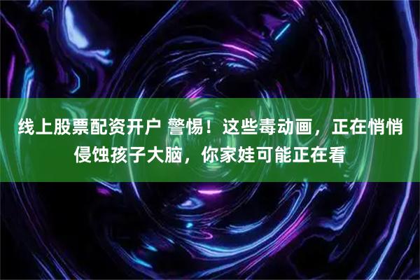 线上股票配资开户 警惕！这些毒动画，正在悄悄侵蚀孩子大脑，你家娃可能正在看