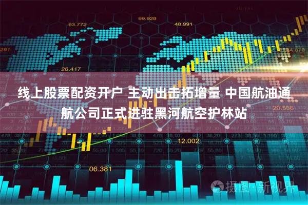 线上股票配资开户 主动出击拓增量 中国航油通航公司正式进驻黑河航空护林站