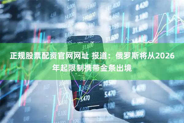 正规股票配资官网网址 报道：俄罗斯将从2026年起限制携带金条出境
