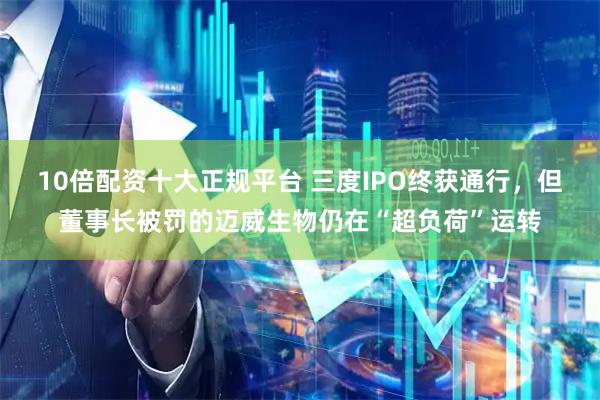 10倍配资十大正规平台 三度IPO终获通行，但董事长被罚的迈威生物仍在“超负荷”运转
